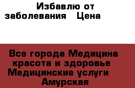 Избавлю от заболевания › Цена ­ 5 000 - Все города Медицина, красота и здоровье » Медицинские услуги   . Амурская обл.,Белогорск г.